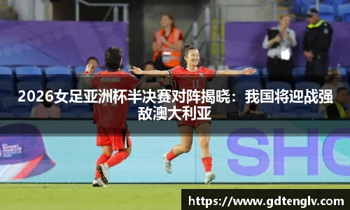 2026女足亚洲杯半决赛对阵揭晓：我国将迎战强敌澳大利亚